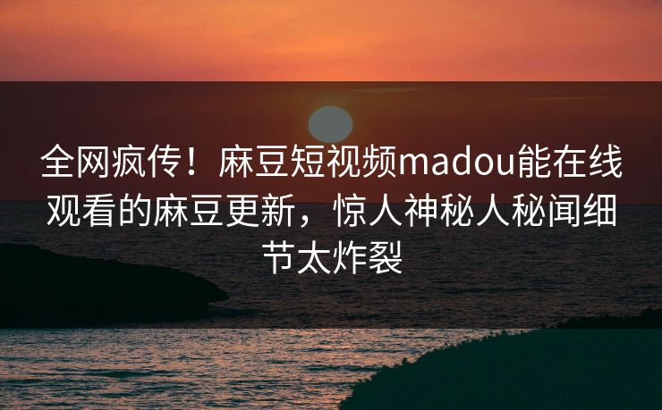 全网疯传！麻豆短视频madou能在线观看的麻豆更新，惊人神秘人秘闻细节太炸裂