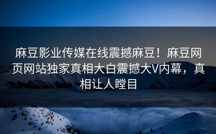 麻豆影业传媒在线震撼麻豆！麻豆网页网站独家真相大白震撼大V内幕，真相让人瞠目