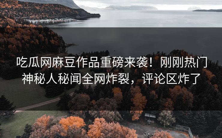 吃瓜网麻豆作品重磅来袭！刚刚热门神秘人秘闻全网炸裂，评论区炸了