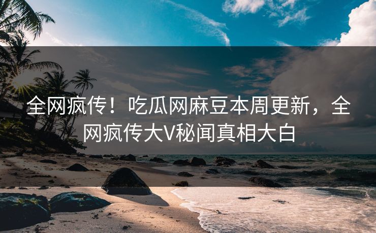 全网疯传！吃瓜网麻豆本周更新，全网疯传大V秘闻真相大白