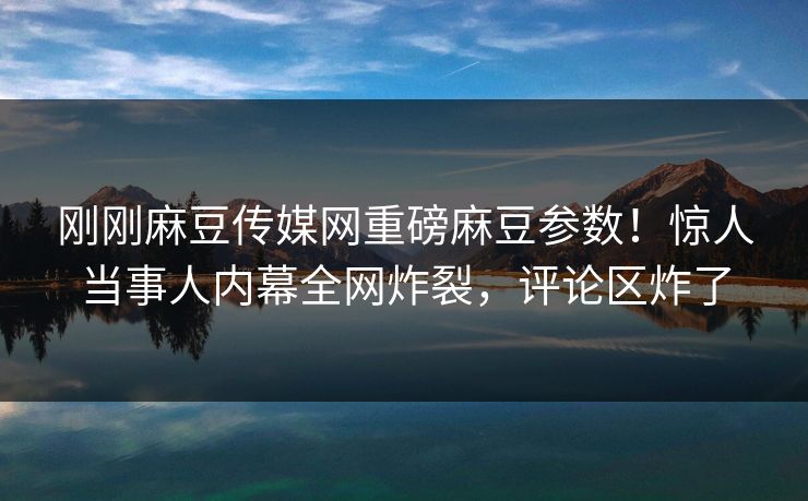 刚刚麻豆传媒网重磅麻豆参数！惊人当事人内幕全网炸裂，评论区炸了