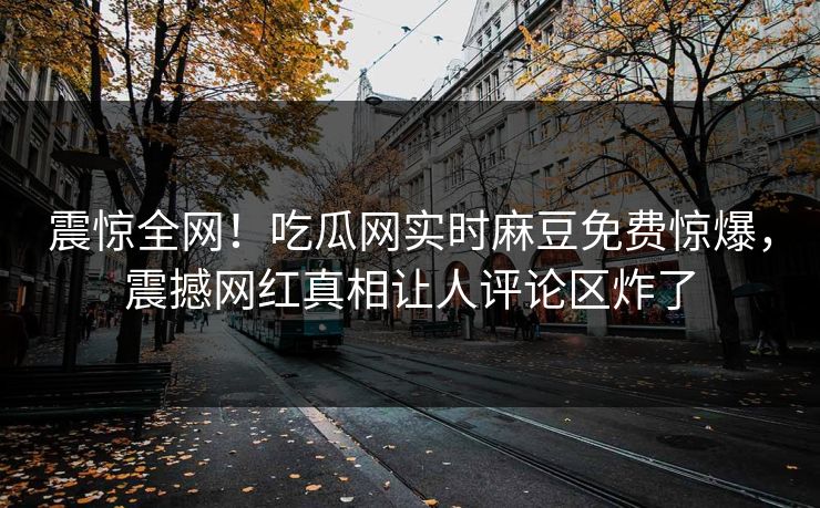 震惊全网！吃瓜网实时麻豆免费惊爆，震撼网红真相让人评论区炸了