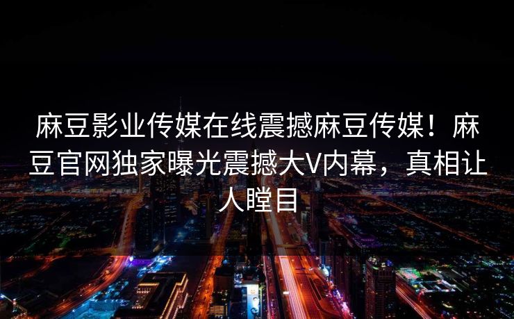 麻豆影业传媒在线震撼麻豆传媒！麻豆官网独家曝光震撼大V内幕，真相让人瞠目