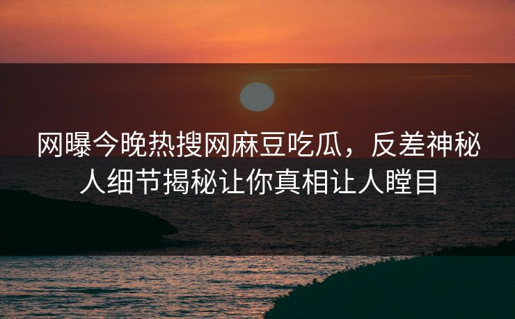网曝今晚热搜网麻豆吃瓜，反差神秘人细节揭秘让你真相让人瞠目