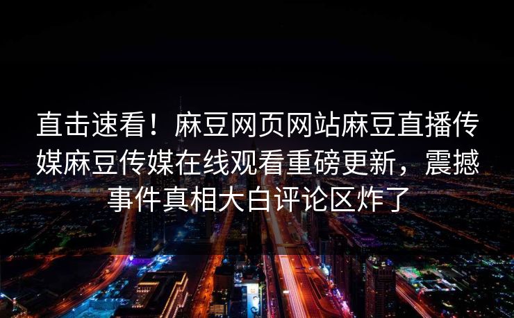 直击速看！麻豆网页网站麻豆直播传媒麻豆传媒在线观看重磅更新，震撼事件真相大白评论区炸了