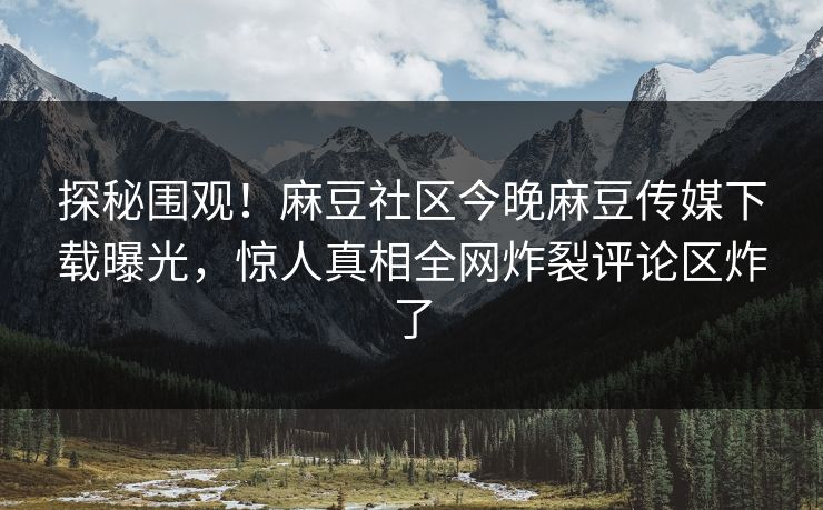 探秘围观！麻豆社区今晚麻豆传媒下载曝光，惊人真相全网炸裂评论区炸了