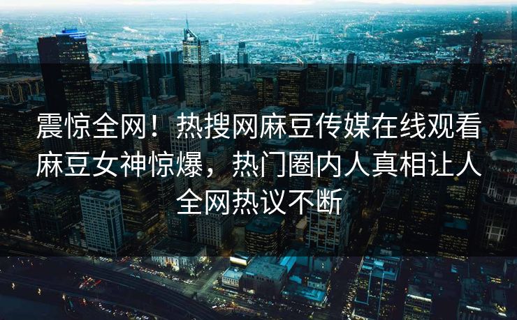 震惊全网！热搜网麻豆传媒在线观看麻豆女神惊爆，热门圈内人真相让人全网热议不断