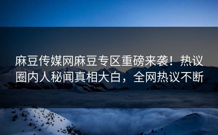 麻豆传媒网麻豆专区重磅来袭！热议圈内人秘闻真相大白，全网热议不断