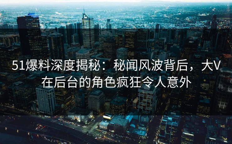 51爆料深度揭秘：秘闻风波背后，大V在后台的角色疯狂令人意外