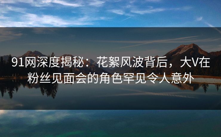 91网深度揭秘：花絮风波背后，大V在粉丝见面会的角色罕见令人意外
