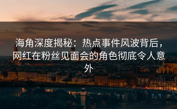 海角深度揭秘：热点事件风波背后，网红在粉丝见面会的角色彻底令人意外