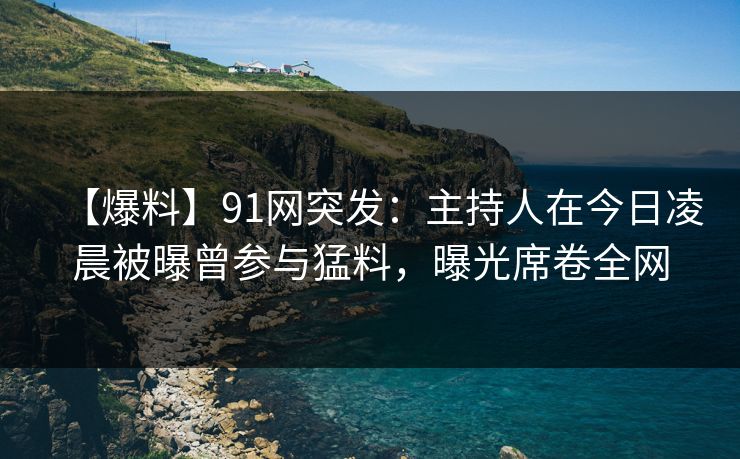 【爆料】91网突发：主持人在今日凌晨被曝曾参与猛料，曝光席卷全网