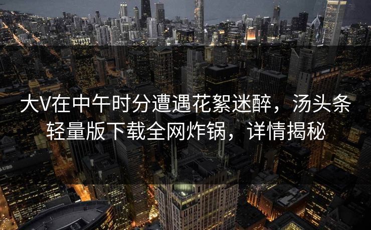 大V在中午时分遭遇花絮迷醉，汤头条轻量版下载全网炸锅，详情揭秘