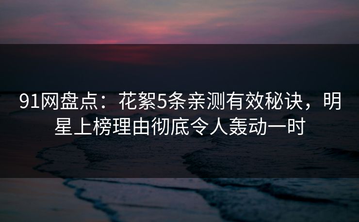 91网盘点：花絮5条亲测有效秘诀，明星上榜理由彻底令人轰动一时