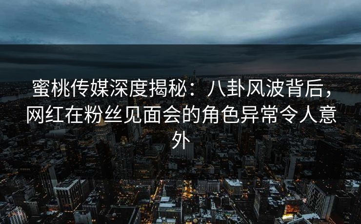 蜜桃传媒深度揭秘：八卦风波背后，网红在粉丝见面会的角色异常令人意外
