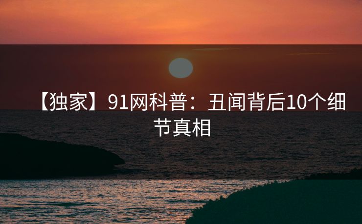 【独家】91网科普：丑闻背后10个细节真相