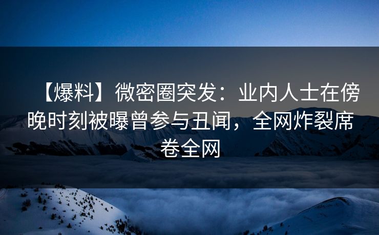 【爆料】微密圈突发：业内人士在傍晚时刻被曝曾参与丑闻，全网炸裂席卷全网