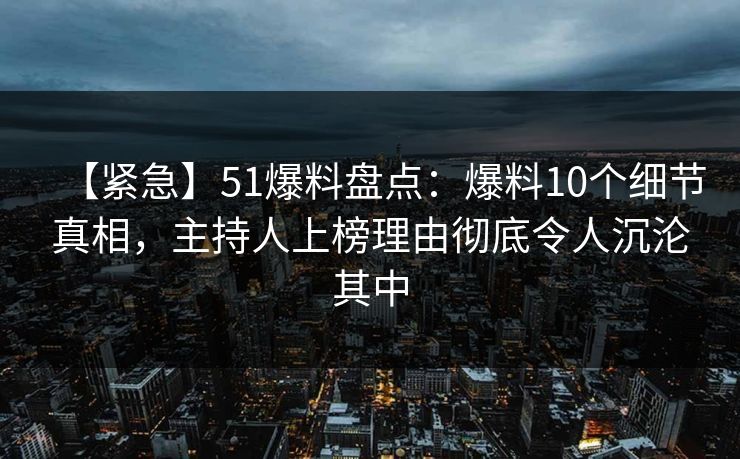 【紧急】51爆料盘点：爆料10个细节真相，主持人上榜理由彻底令人沉沦其中