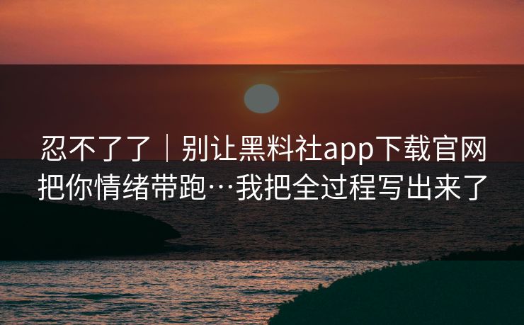 忍不了了｜别让黑料社app下载官网把你情绪带跑…我把全过程写出来了