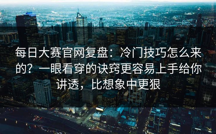 每日大赛官网复盘：冷门技巧怎么来的？一眼看穿的诀窍更容易上手给你讲透，比想象中更狠