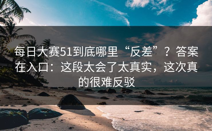 每日大赛51到底哪里“反差”？答案在入口：这段太会了太真实，这次真的很难反驳