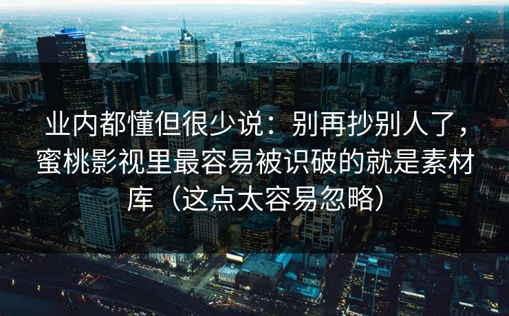 业内都懂但很少说：别再抄别人了，蜜桃影视里最容易被识破的就是素材库（这点太容易忽略）