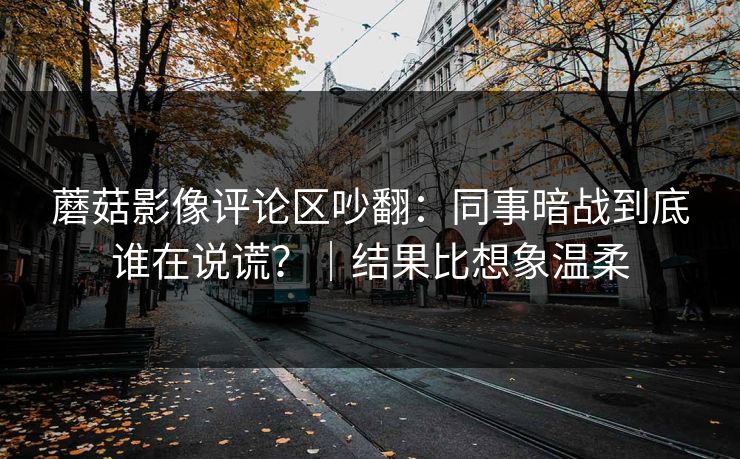 蘑菇影像评论区吵翻：同事暗战到底谁在说谎？｜结果比想象温柔